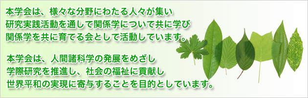 本学会は、様々な分野にわたる人々が集い 研究実践活動を通して関係学について共に学び 関係学を共に育てる会として活動しています。 本学会は、人間諸科学の発展をめざし 学際研究を推進し、社会の福祉に貢献し 世界平和の実現に寄与することを目的としています。